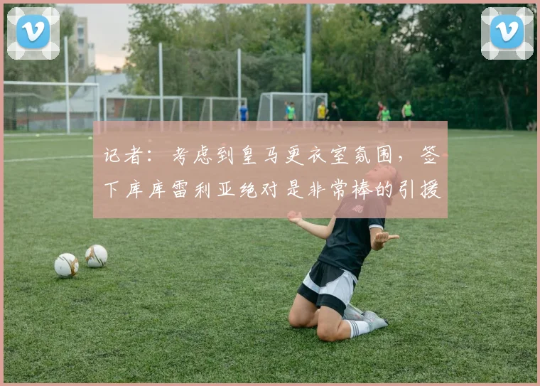 记者：考虑到皇马更衣室氛围，签下库库雷利亚绝对是非常棒的引援